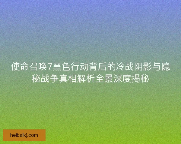 使命召唤7黑色行动背后的冷战阴影与隐秘战争真相解析全景深度揭秘