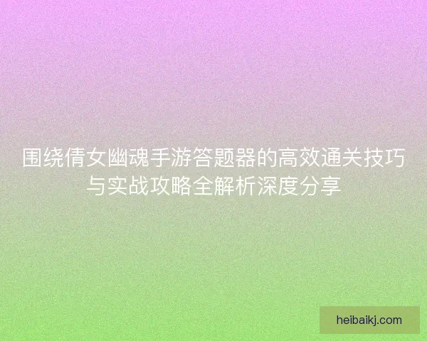围绕倩女幽魂手游答题器的高效通关技巧与实战攻略全解析深度分享