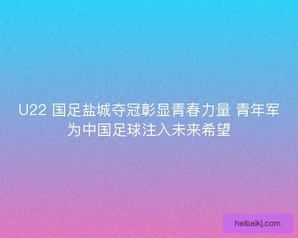 U22 国足盐城夺冠彰显青春力量 青年军为中国足球注入未来希望