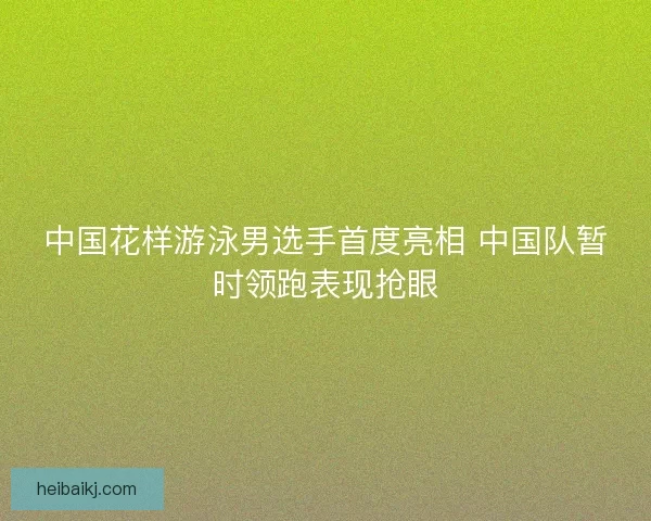 中国花样游泳男选手首度亮相 中国队暂时领跑表现抢眼