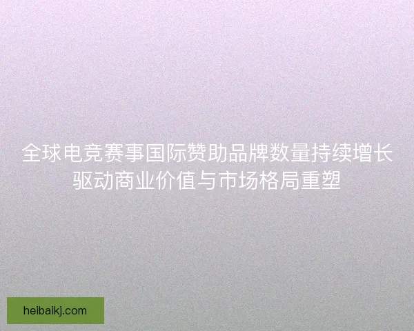 全球电竞赛事国际赞助品牌数量持续增长驱动商业价值与市场格局重塑