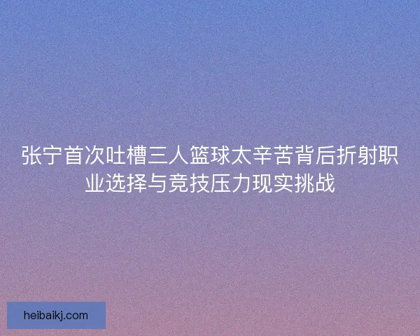 张宁首次吐槽三人篮球太辛苦背后折射职业选择与竞技压力现实挑战