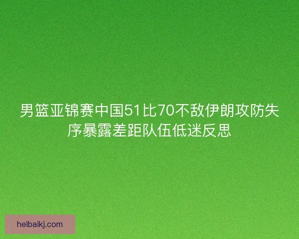 男篮亚锦赛中国51比70不敌伊朗攻防失序暴露差距队伍低迷反思