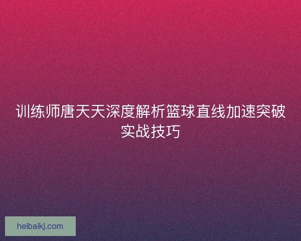 训练师唐天天深度解析篮球直线加速突破实战技巧